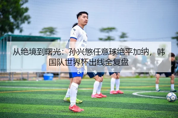 从绝境到曙光：孙兴慜任意球绝平加纳，韩国队世界杯出线全复盘