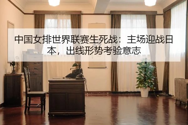 中国女排世界联赛生死战：主场迎战日本，出线形势考验意志
